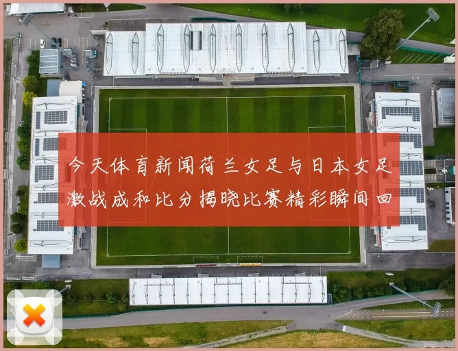 今天体育新闻荷兰女足与日本女足激战成和比分揭晓比赛精彩瞬间回顾