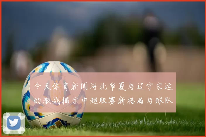 今天体育新闻河北华夏与辽宁宏运的激战揭示中超联赛新格局与球队发展潜力分析