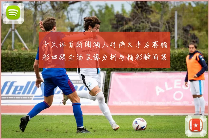 今天体育新闻湖人对热火季后赛精彩回顾全场录像分析与精彩瞬间集锦