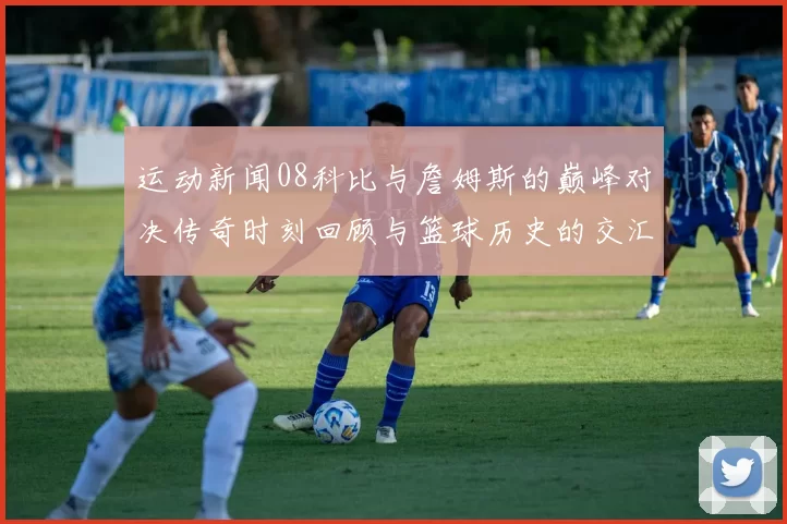 运动新闻08科比与詹姆斯的巅峰对决传奇时刻回顾与篮球历史的交汇