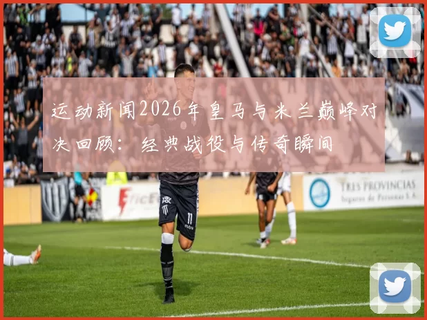 运动新闻2026年皇马与米兰巅峰对决回顾：经典战役与传奇瞬间